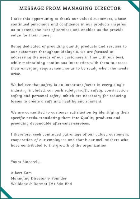 MESSAGE FROM MANAGING DIRECTOR  I take this opportunity to thank our valued customers, whose continued patronage and confidence in our products inspires us to extend the best of services and enables us the provide value for their money.  Being dedicated of providing quality products and services to our customers throughout Malaysia, we are focused at addressing the needs of our customers in line with our best, while maintaining continuous interaction with them to assess their emerging requirement, so as to be ready when the needs arise.  We believe that safety is an important factor in every single industry, included: car park safety, traffic safety, construction safety and personal safety, which are necessary for reducing losses to create a safe and healthy environment.  We are committed to customer satisfaction by identifying their specific needs, translating them into Quality products and providing dependable after-sales-services.  I therefore, seek continued patronage of our valued customers, cooperation of our employees and thank our well-wishers who have contributed to the growth of the organization.   Yours Sincerely,  Albert Kam Managing Director & Founder Welldone & Dormat (M) Sdn Bhd