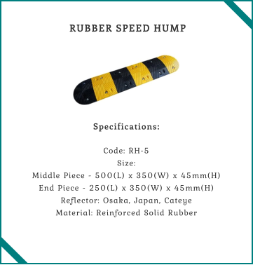 RUBBER SPEED HUMP    Specifications:  Code: RH-5 Size: Middle Piece - 500(L) x 350(W) x 45mm(H) End Piece - 250(L) x 350(W) x 45mm(H) Reflector: Osaka, Japan, Cateye Material: Reinforced Solid Rubber