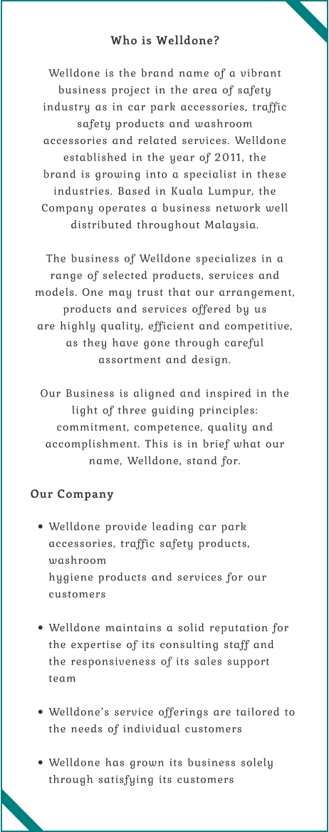 Who is Welldone?  Welldone is the brand name of a vibrant business project in the area of safety  industry as in car park accessories, traffic safety products and washroom  accessories and related services. Welldone established in the year of 2011, the  brand is growing into a specialist in these industries. Based in Kuala Lumpur, the  Company operates a business network well distributed throughout Malaysia.  The business of Welldone specializes in a range of selected products, services and  models. One may trust that our arrangement, products and services offered by us  are highly quality, efficient and competitive, as they have gone through careful  assortment and design.  Our Business is aligned and inspired in the light of three guiding principles:  commitment, competence, quality and accomplishment. This is in brief what our  name, Welldone, stand for.  Our Company  •	Welldone provide leading car park accessories, traffic safety products, washroom  hygiene products and services for our customers  •	Welldone maintains a solid reputation for the expertise of its consulting staff and  the responsiveness of its sales support team  •	Welldone’s service offerings are tailored to the needs of individual customers  •	Welldone has grown its business solely through satisfying its customers